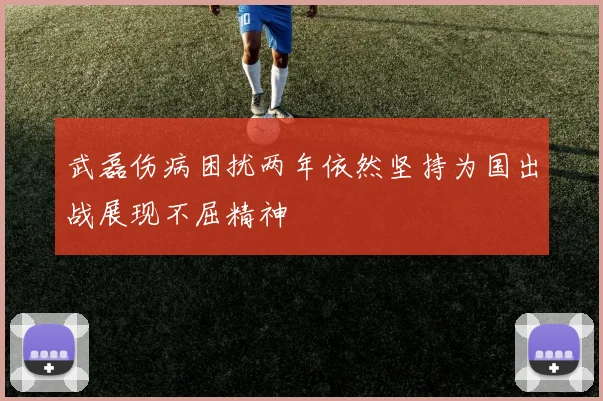 武磊伤病困扰两年依然坚持为国出战展现不屈精神