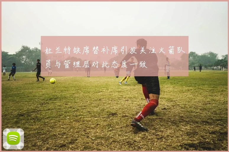 杜兰特缺席替补席引发关注火箭队员与管理层对此态度一致